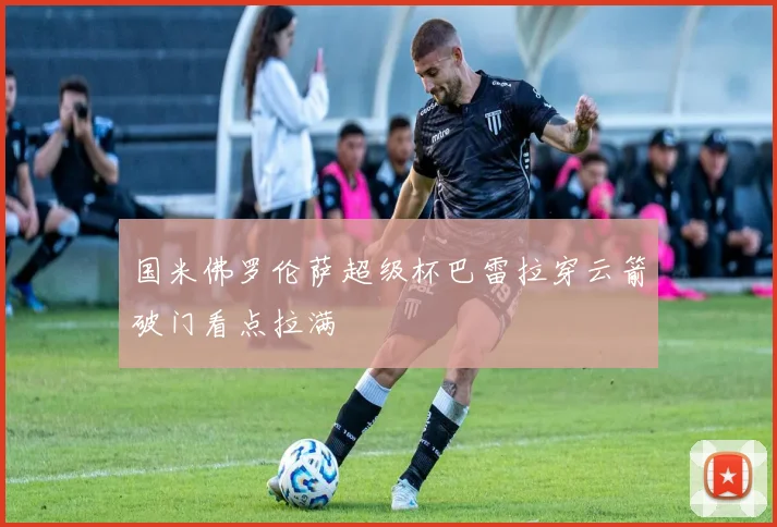 国米佛罗伦萨超级杯巴雷拉穿云箭破门看点拉满