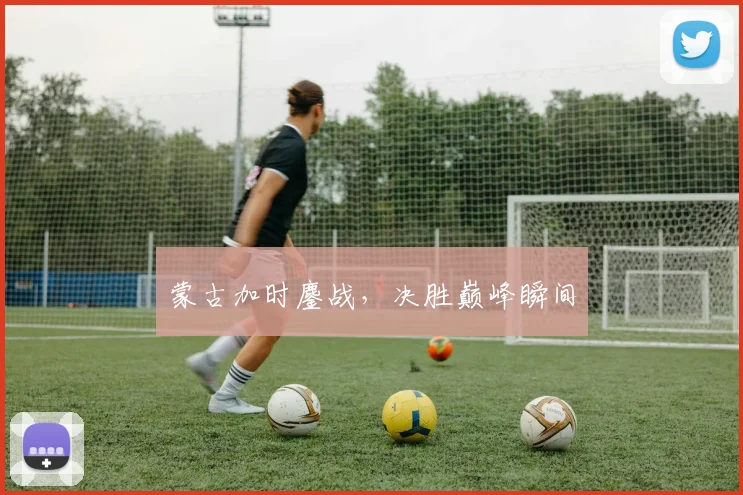 蒙古加时鏖战,决胜巅峰瞬间