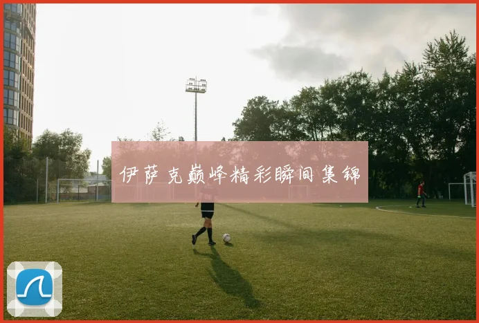伊萨克巅峰精彩瞬间集锦