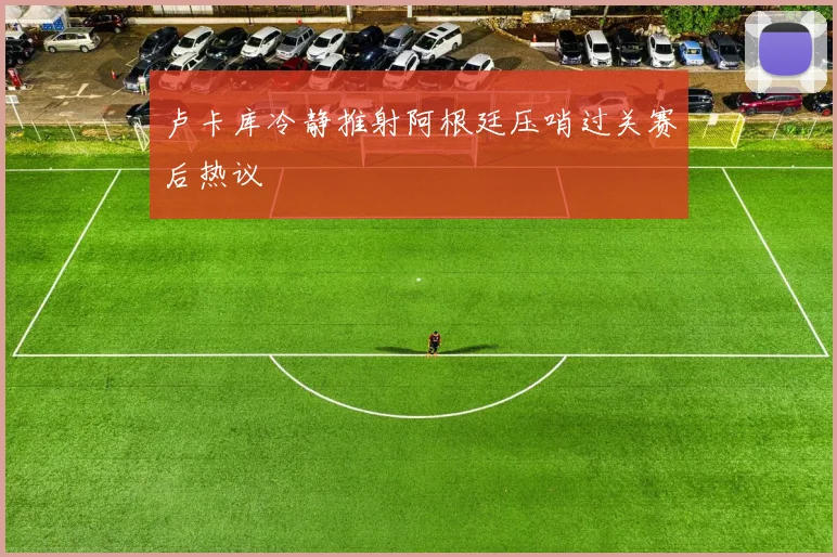 卢卡库冷静推射阿根廷压哨过关赛后热议