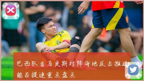 巴西队吉马良斯对阵海地反击推进能否提速重点盘点