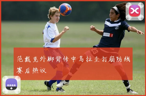 范戴克外脚背传中乌拉圭打崩防线赛后热议