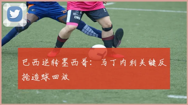 巴西逆转墨西哥：马丁内利关键反抢造球回放