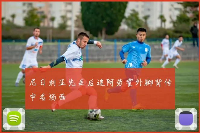 尼日利亚先丢后追阿劳霍外脚背传中名场面
