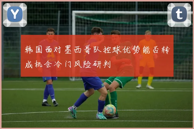 韩国面对墨西哥队控球优势能否转成机会冷门风险研判