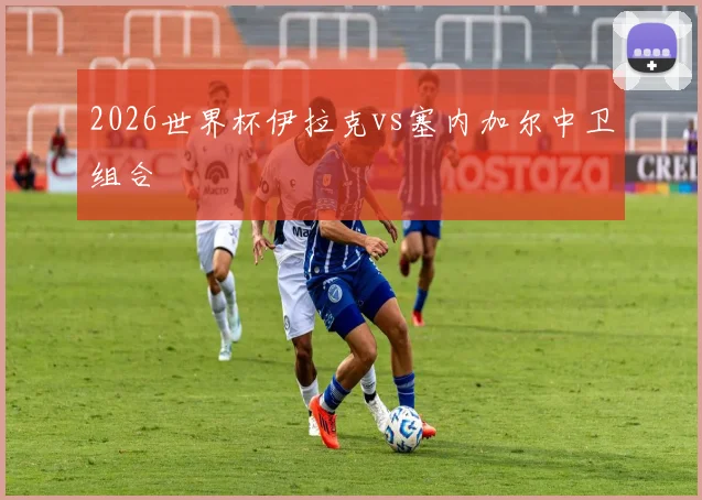 2026世界杯伊拉克vs塞内加尔中卫组合