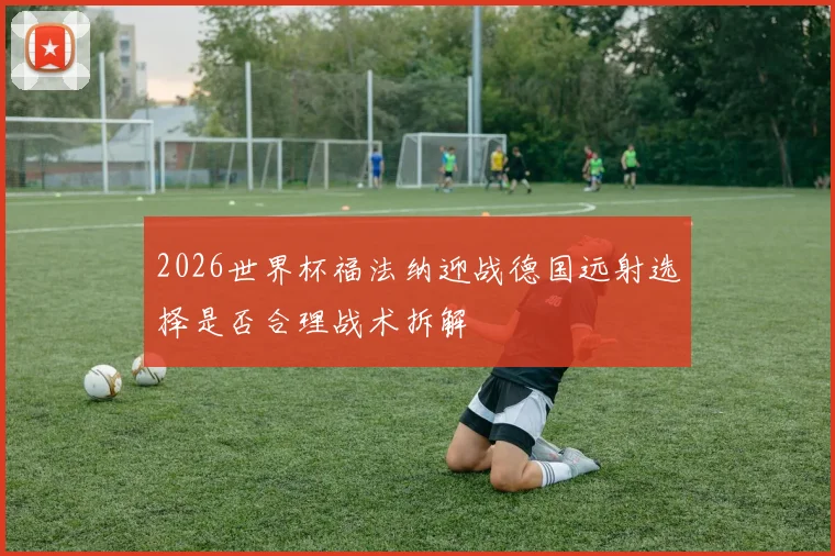 2026世界杯福法纳迎战德国远射选择是否合理战术拆解