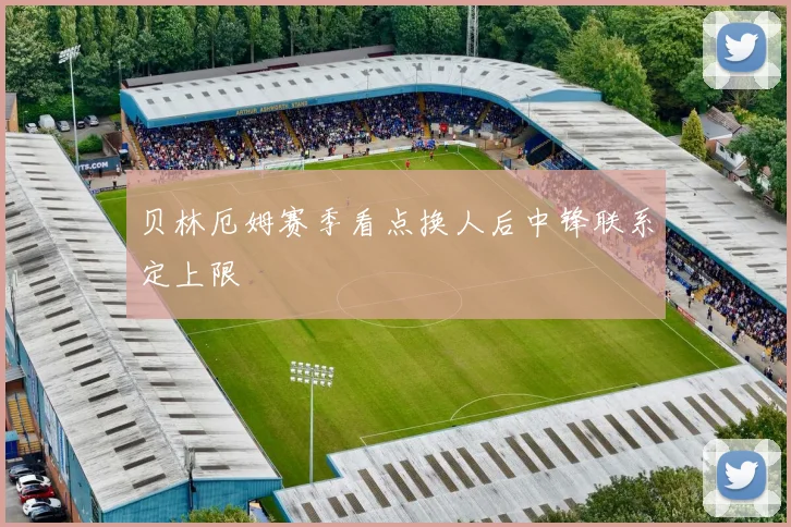 贝林厄姆赛季看点换人后中锋联系定上限