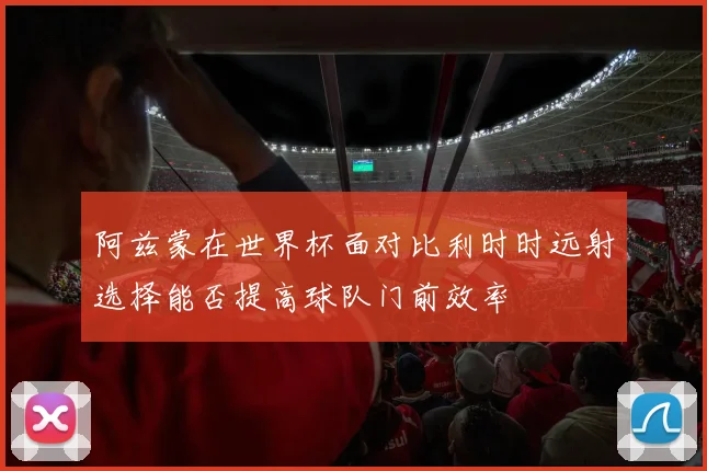 阿兹蒙在世界杯面对比利时时远射选择能否提高球队门前效率