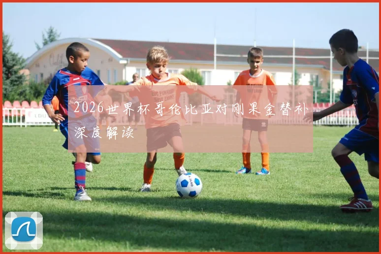 2026世界杯哥伦比亚对刚果金替补深度解读