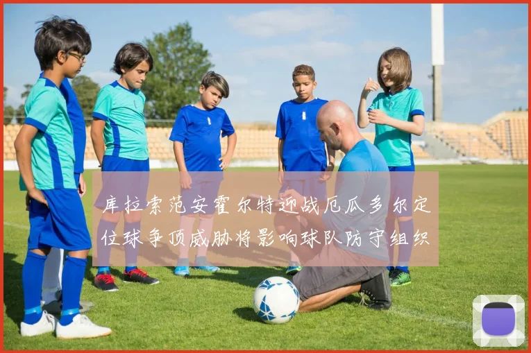 库拉索范安霍尔特迎战厄瓜多尔定位球争顶威胁将影响球队防守组织