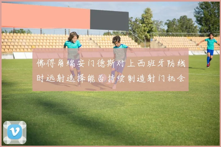 佛得角瑞安门德斯对上西班牙防线时远射选择能否持续制造射门机会