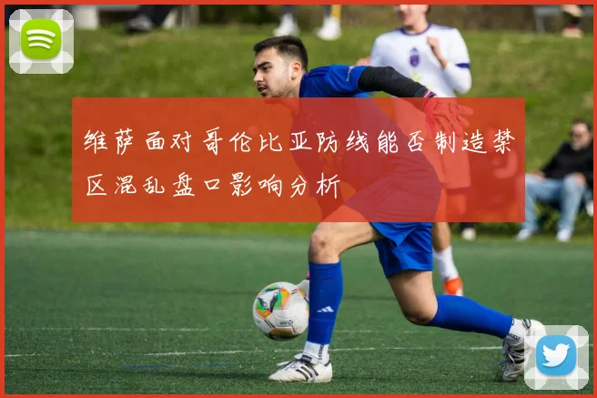 维萨面对哥伦比亚防线能否制造禁区混乱盘口影响分析