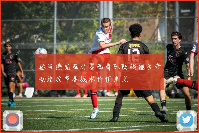 赫洛热克面对墨西哥队防线能否带动进攻节奏战术价值看点