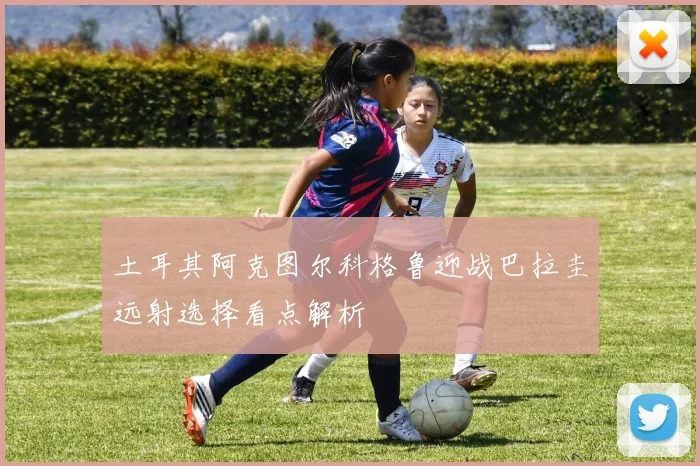 土耳其阿克图尔科格鲁迎战巴拉圭远射选择看点解析