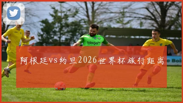 阿根廷vs约旦2026世界杯旅行距离