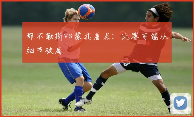 那不勒斯vs蒙扎看点：比赛可能从细节破局