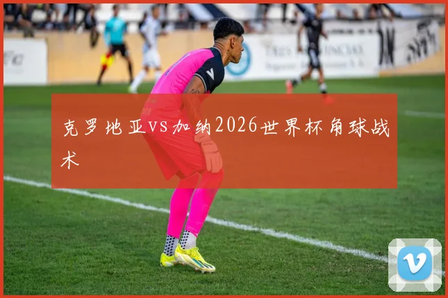 克罗地亚vs加纳2026世界杯角球战术