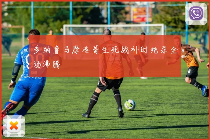 多纳鲁马摩洛哥生死战补时绝杀全场沸腾