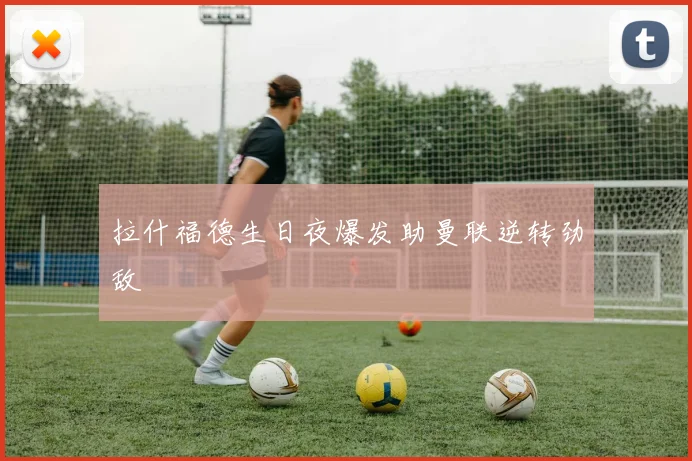 拉什福德生日夜爆发助曼联逆转劲敌