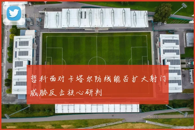 哲科面对卡塔尔防线能否扩大射门威胁反击核心研判
