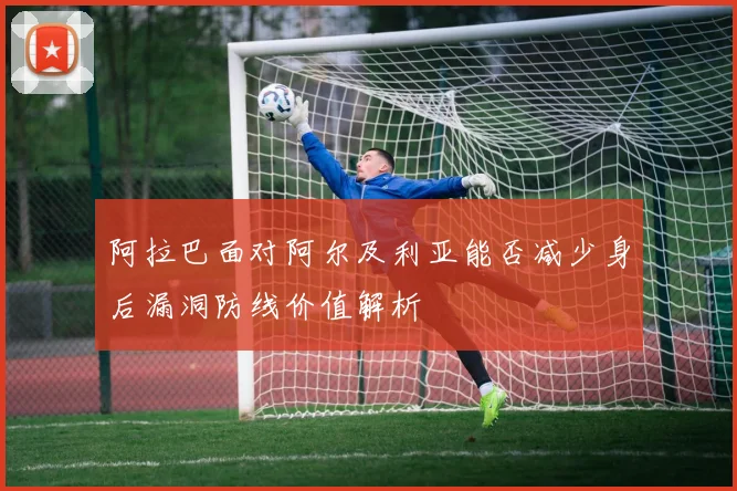 阿拉巴面对阿尔及利亚能否减少身后漏洞防线价值解析