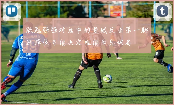 欧冠强强对话中的曼城反击第一脚选择很可能决定谁能率先破局