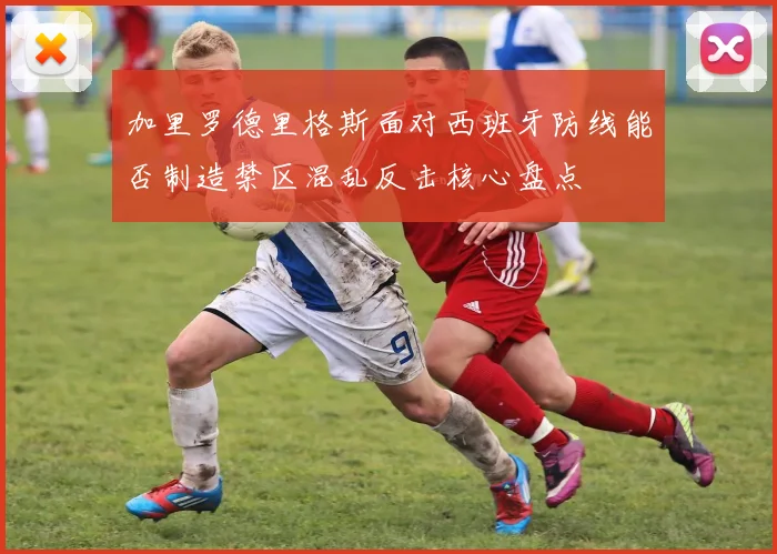 加里罗德里格斯面对西班牙防线能否制造禁区混乱反击核心盘点