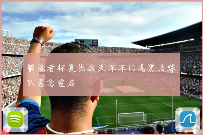 解放者杯复仇战天津津门虎黑马球队悬念重启