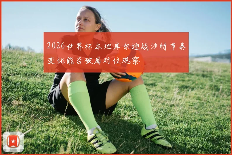 2026世界杯本坦库尔迎战沙特节奏变化能否破局对位观察
