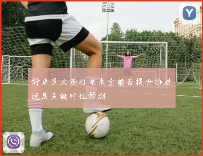 舒库罗夫面对刚果金能否提升推进速度关键对位预测