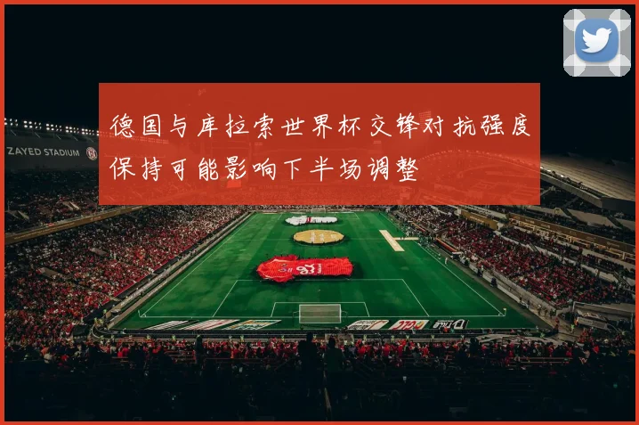 德国与库拉索世界杯交锋对抗强度保持可能影响下半场调整