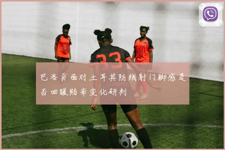 巴洛贡面对土耳其防线射门脚感是否回暖赔率变化研判