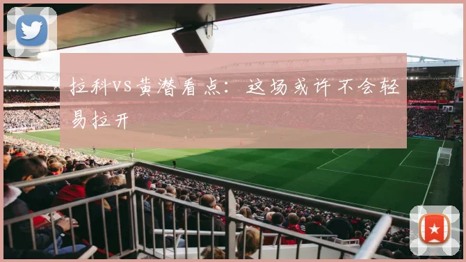 拉科vs黄潜看点：这场或许不会轻易拉开