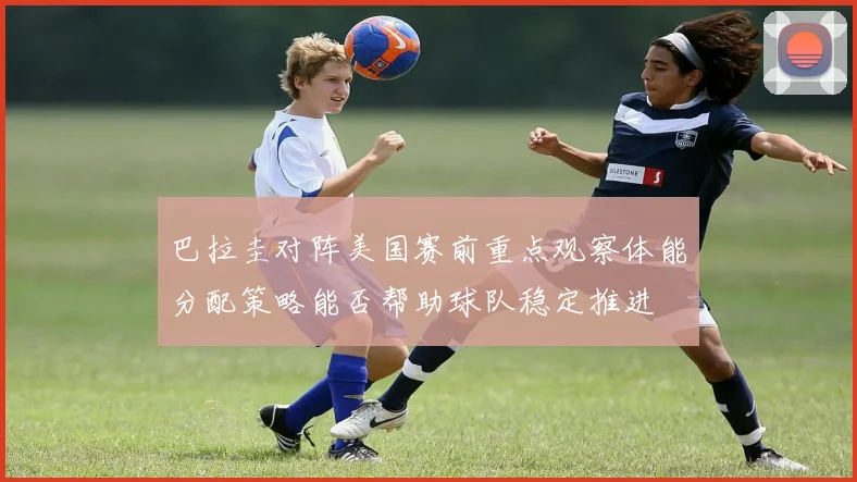 巴拉圭对阵美国赛前重点观察体能分配策略能否帮助球队稳定推进