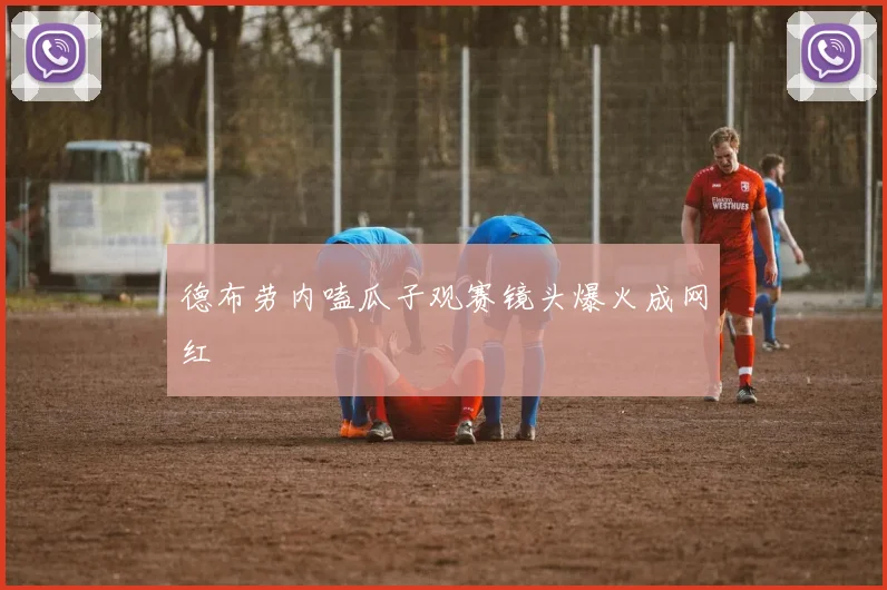 德布劳内嗑瓜子观赛镜头爆火成网红