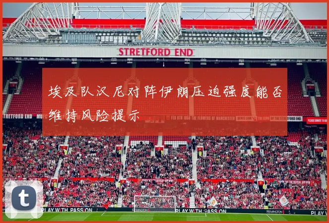 埃及队汉尼对阵伊朗压迫强度能否维持风险提示