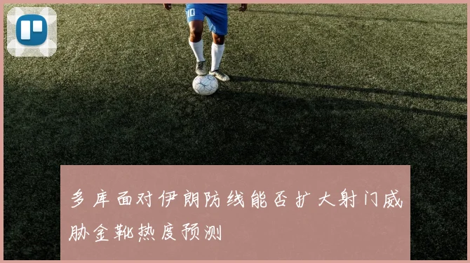 多库面对伊朗防线能否扩大射门威胁金靴热度预测
