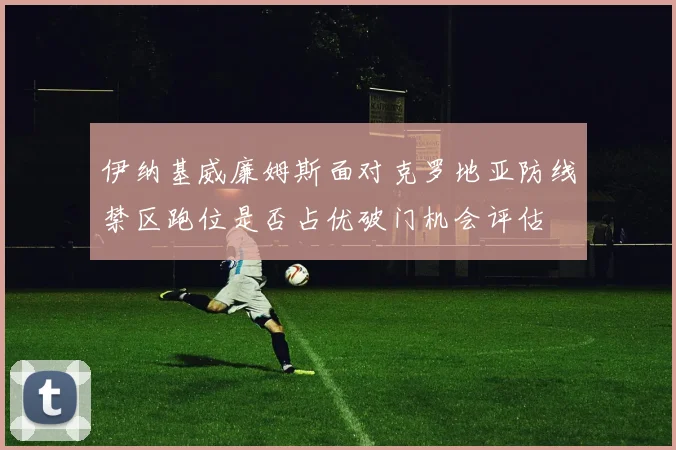 伊纳基威廉姆斯面对克罗地亚防线禁区跑位是否占优破门机会评估