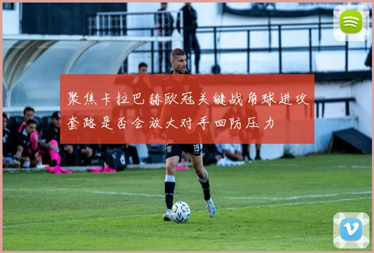 聚焦卡拉巴赫欧冠关键战角球进攻套路是否会放大对手回防压力