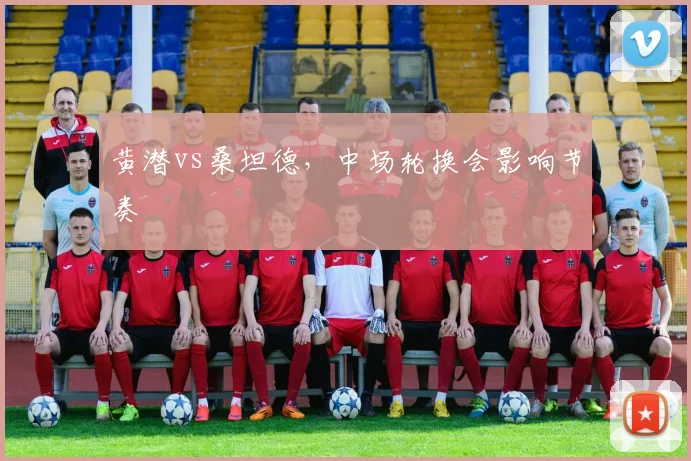 黄潜vs桑坦德，中场轮换会影响节奏