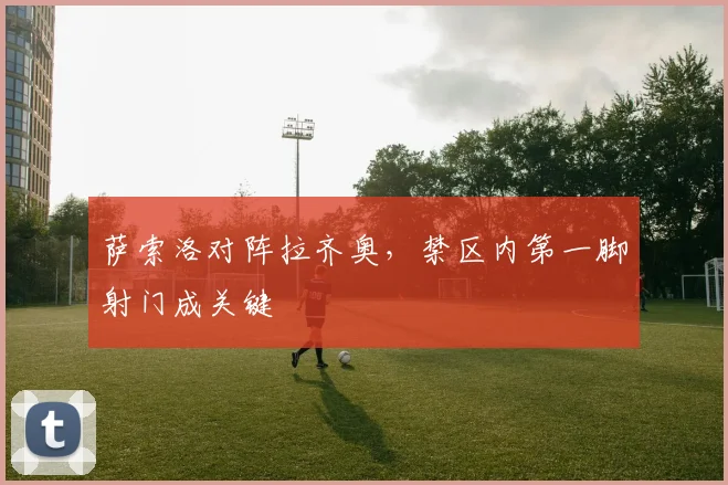 萨索洛对阵拉齐奥，禁区内第一脚射门成关键