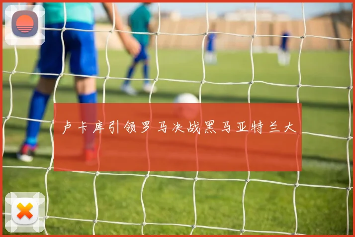 卢卡库引领罗马决战黑马亚特兰大