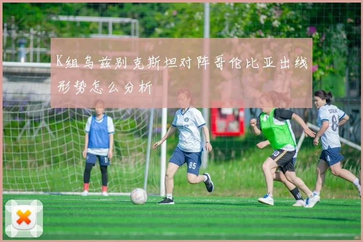 K组乌兹别克斯坦对阵哥伦比亚出线形势怎么分析