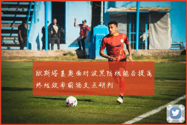 欧斯塔基奥面对波黑防线能否提高终结效率前场支点研判